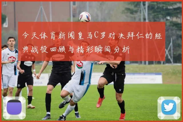 今天体育新闻皇马C罗对决拜仁的经典战役回顾与精彩瞬间分析