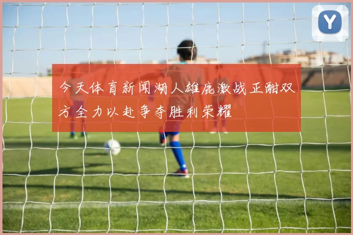 今天体育新闻湖人雄鹿激战正酣双方全力以赴争夺胜利荣耀