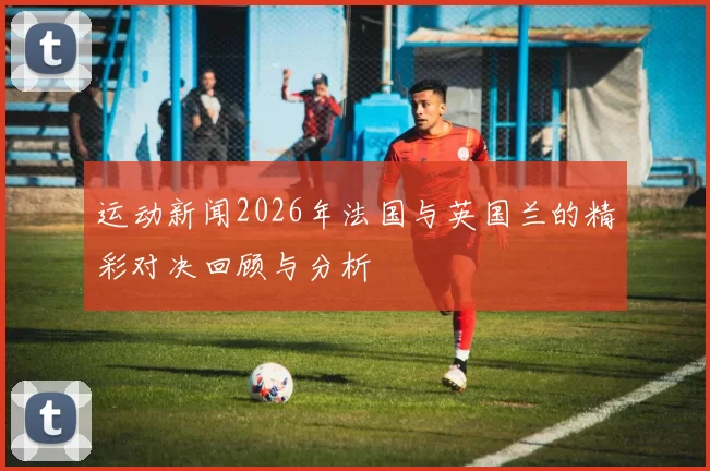 运动新闻2026年法国与英国兰的精彩对决回顾与分析