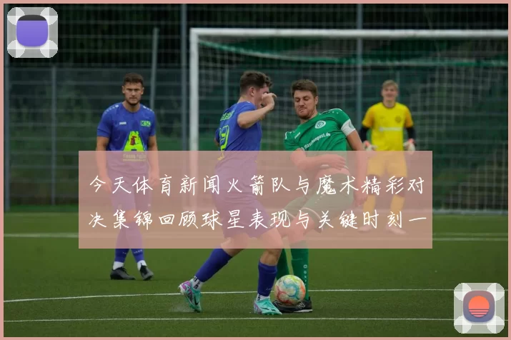 今天体育新闻火箭队与魔术精彩对决集锦回顾球星表现与关键时刻一网打尽