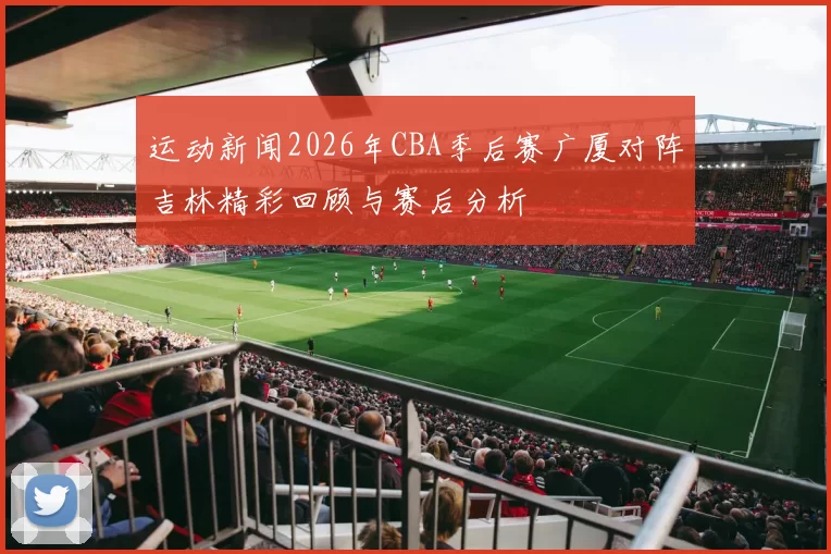 运动新闻2026年CBA季后赛广厦对阵吉林精彩回顾与赛后分析