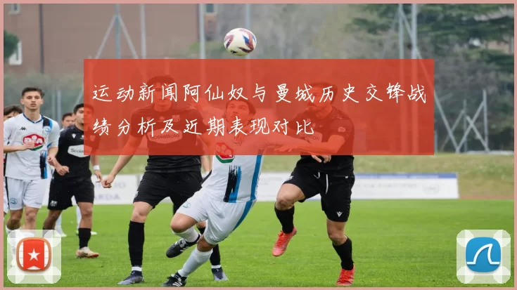 运动新闻阿仙奴与曼城历史交锋战绩分析及近期表现对比