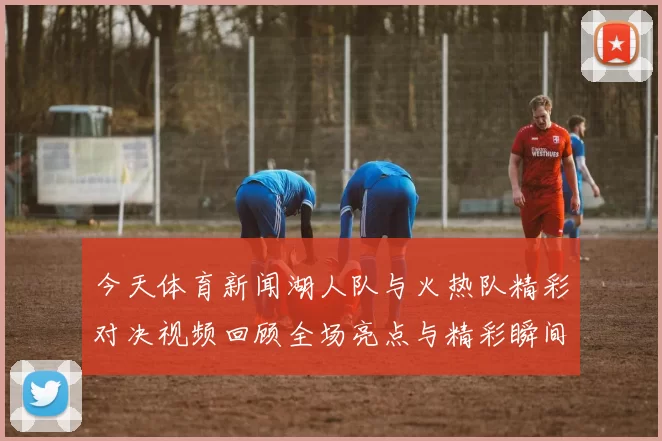 今天体育新闻湖人队与火热队精彩对决视频回顾全场亮点与精彩瞬间分析