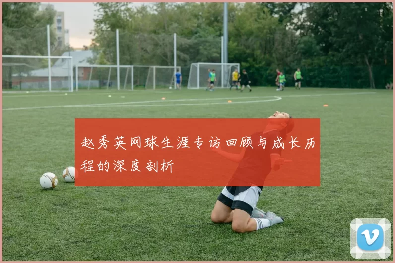 赵秀英网球生涯专访回顾与成长历程的深度剖析