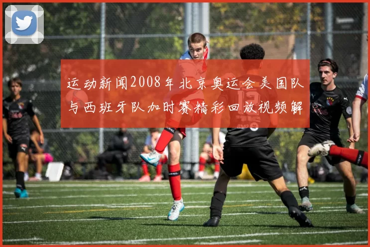 运动新闻2008年北京奥运会美国队与西班牙队加时赛精彩回放视频解析