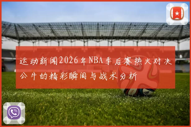 运动新闻2026年NBA季后赛热火对决公牛的精彩瞬间与战术分析
